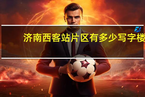 济南西客站片区有多少写字楼