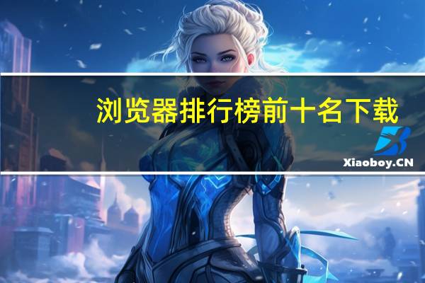浏览器排行榜前十名下载（浏览器排行榜）