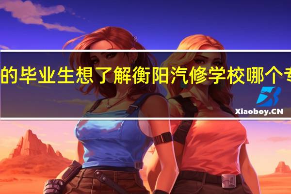 浏阳县的毕业生想了解衡阳汽修学校哪个专业比较好学