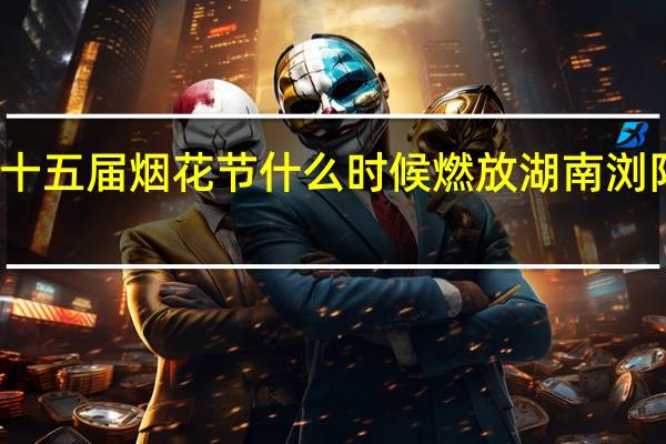 浏阳市第十五届烟花节什么时候燃放 湖南浏阳全城燃放烟花
