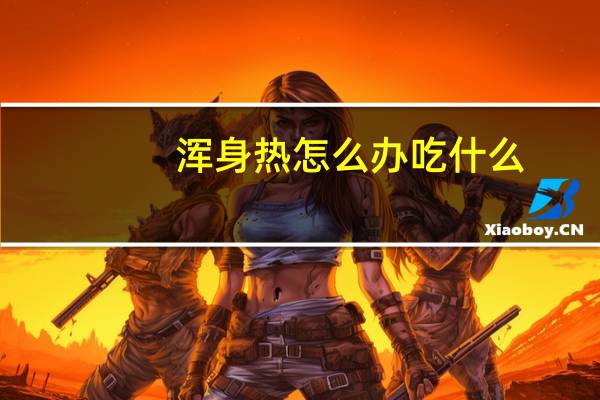 浑身热怎么办吃什么(浑身热怎么回事)