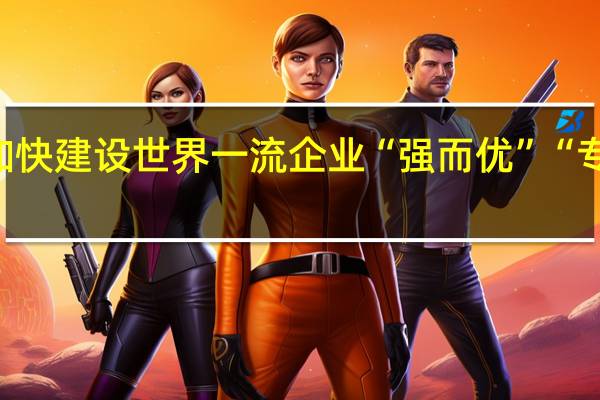 浙江国企加快建设世界一流企业 “强而优”“专而精”齐头并进