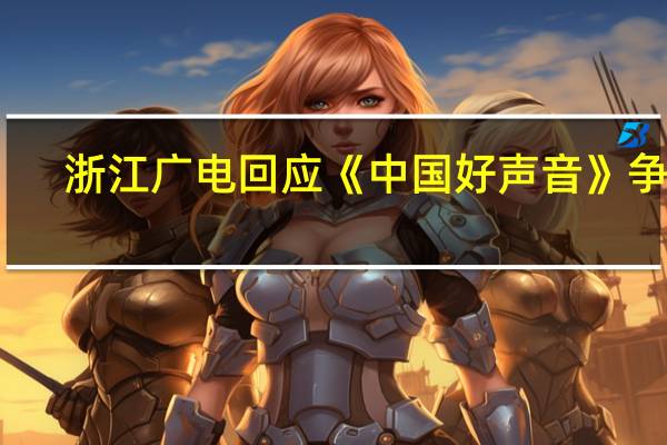 浙江广电回应《中国好声音》争议：将进一步调查核实