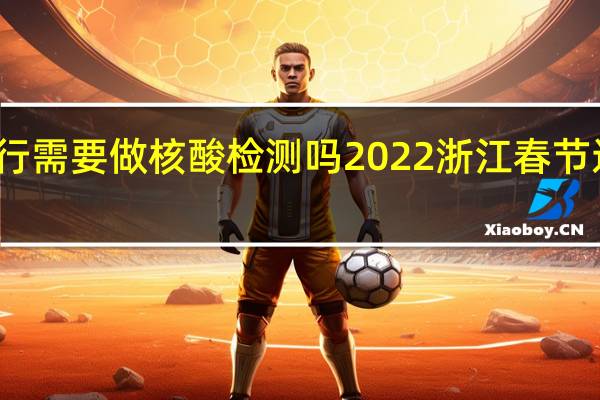 浙江省内出行需要做核酸检测吗 2022浙江春节返乡人员最新规定