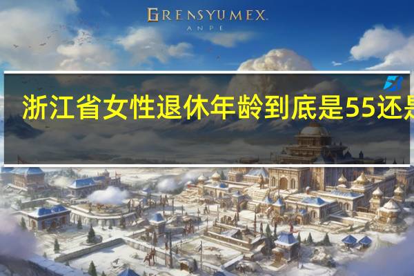 浙江省女性退休年龄到底是55还是50（女性退休年龄到底是55还是50）