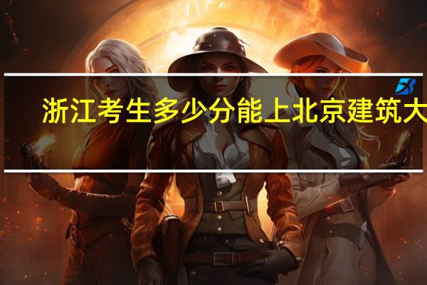 浙江考生多少分能上北京建筑大学