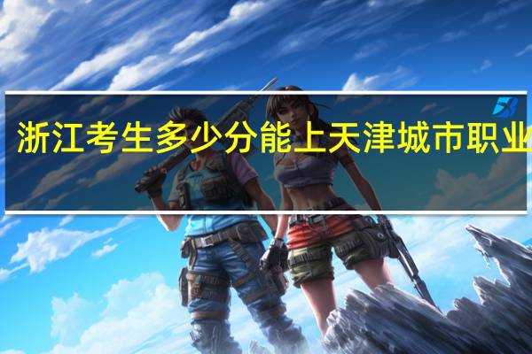 浙江考生多少分能上天津城市职业学院