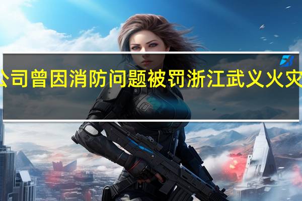 浙江11死火灾公司曾因消防问题被罚 浙江武义火灾致11人遇难事故起因