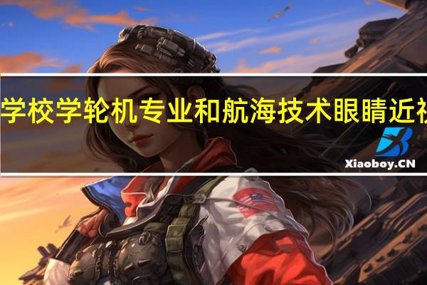 海事学校学轮机专业和航海技术眼睛近视可以学么