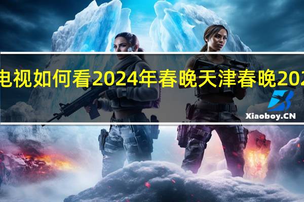 海信电视如何看2024年春晚 天津春晚2024播出时间