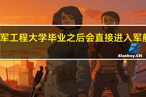 海军工程大学毕业之后会直接进入军舰工作吗