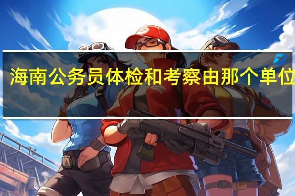 海南公务员体检和考察由那个单位负责
