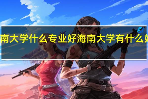 海南大学什么专业好 海南大学有什么好的专业
