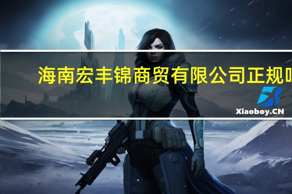 海南宏丰锦商贸有限公司正规吗