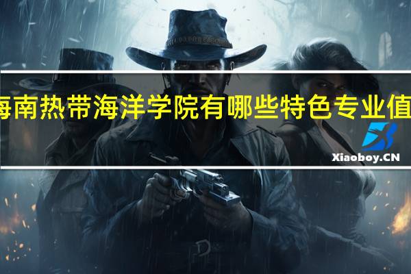 海南热带海洋学院有哪些特色专业值得推荐