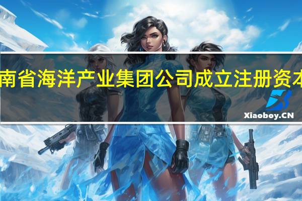 海南省海洋产业集团公司成立注册资本10亿元