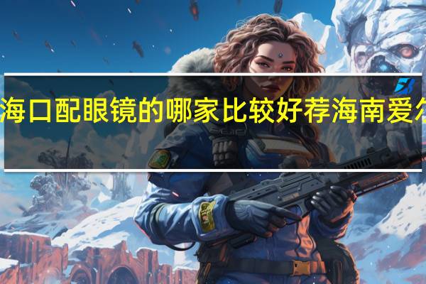 海口配眼镜的哪家比较好荐海南爱尔资深