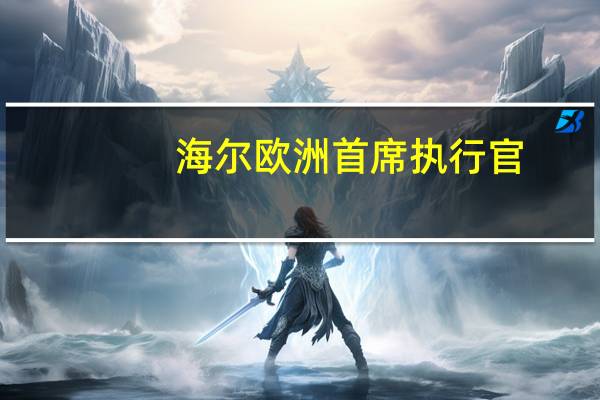 海尔欧洲首席执行官：上半年海尔智家欧洲市场营收增长29.6%