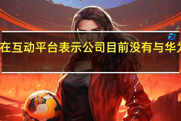 海峡创新在互动平台表示公司目前没有与华为存在业务合作