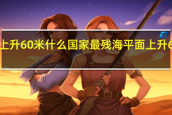 海平面上升60米什么国家最残 海平面上升60米后的中国