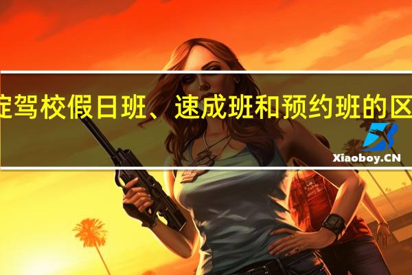 海淀驾校假日班、速成班和预约班的区别是什么