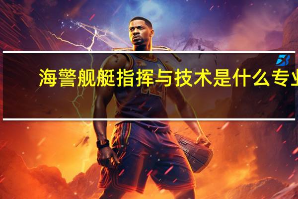 海警舰艇指挥与技术是什么专业