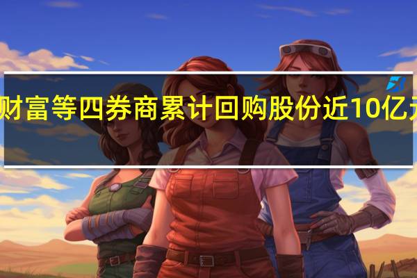海通、东方财富等四券商累计回购股份近10亿元西部证券也加入