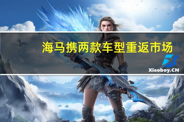 海马携两款车型重返市场