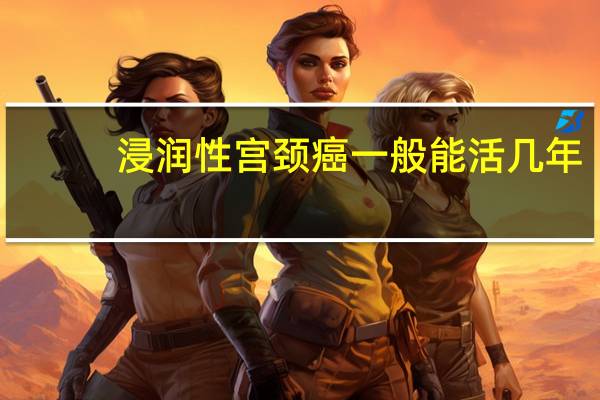 浸润性宫颈癌一般能活几年(患有浸润性宫颈癌一般能活几年)