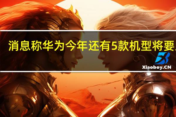 消息称华为今年还有5款机型将要上市