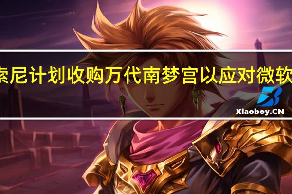 消息称索尼计划收购万代南梦宫 以应对微软收购动视暴雪