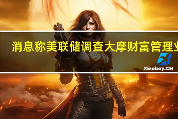 消息称美联储调查大摩财富管理业务