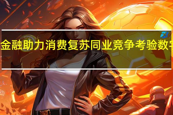 消费金融助力消费复苏 同业竞争考验数字风控能力