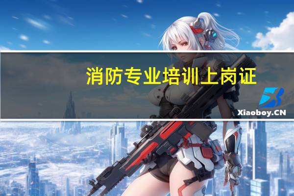 消防专业培训上岗证（消防上岗证培训）