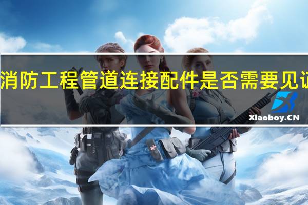 消防工程管道连接配件是否需要见证送检
