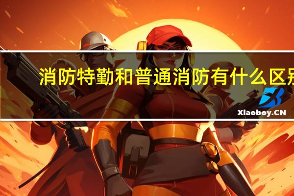 消防特勤和普通消防有什么区别