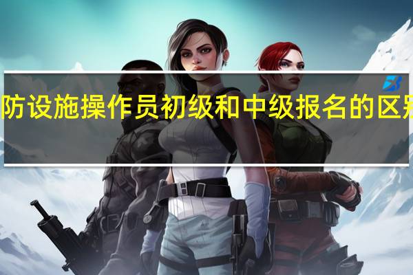 消防设施操作员初级和中级报名的区别是什么