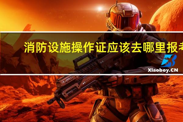 消防设施操作证应该去哪里报考