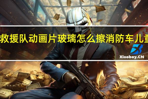 消防车救援队动画片玻璃怎么擦 消防车儿童动画片大全