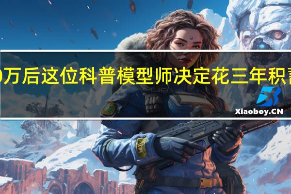 涨粉1000万后 这位科普模型师决定花三年积蓄办一场模型展