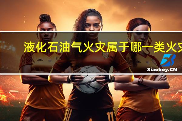 液化石油气火灾属于哪一类火灾（液化石油气火灾属于哪类火灾）