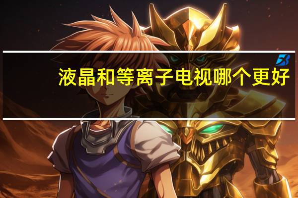 液晶和等离子电视哪个更好（液晶和等离子的区别）