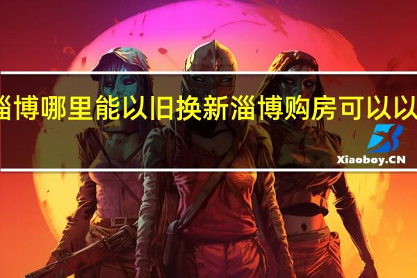 淄博哪里能以旧换新 淄博购房可以以旧换新