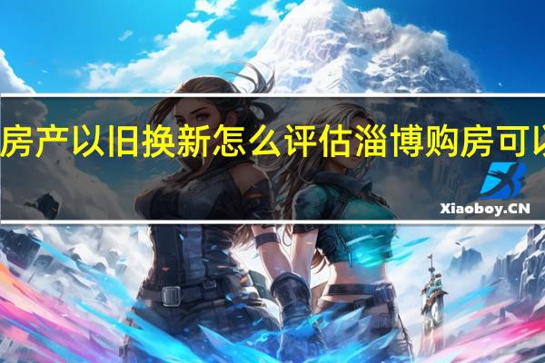 淄博房产以旧换新怎么评估 淄博购房可以以旧换新