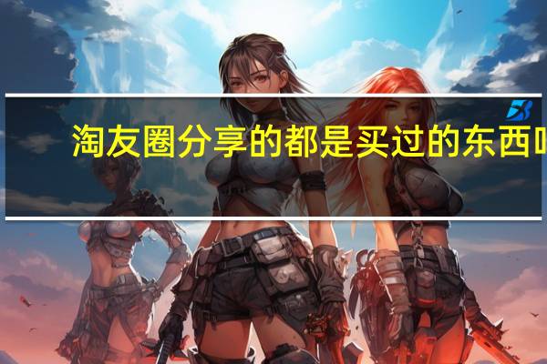 淘友圈分享的都是买过的东西吗（淘友）