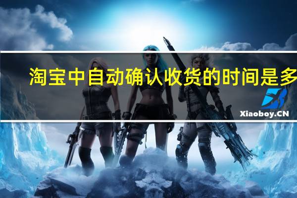 淘宝中自动确认收货的时间是多久（淘宝自动确认收货时间是多久）
