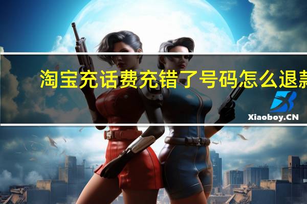淘宝充话费充错了号码怎么退款（淘宝充话费）