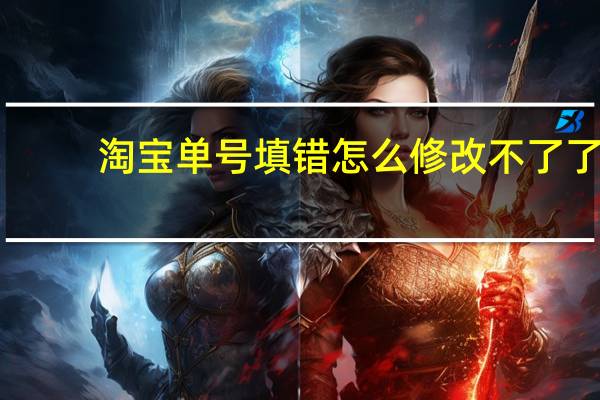 淘宝单号填错怎么修改不了了（淘宝单号填错了怎么修改）