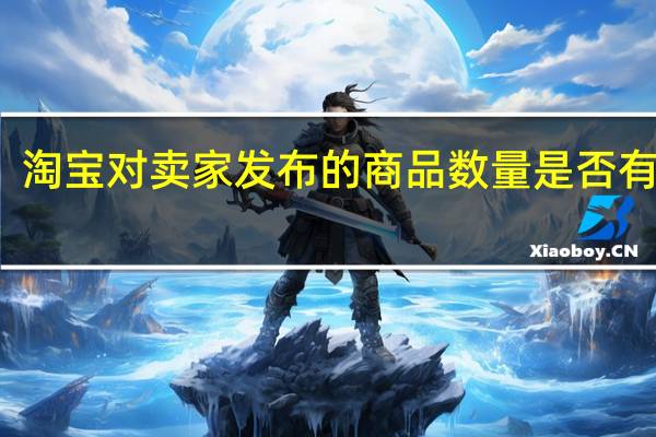 淘宝对卖家发布的商品数量是否有限制?（淘宝对卖家发布的商品数量是否有限制）