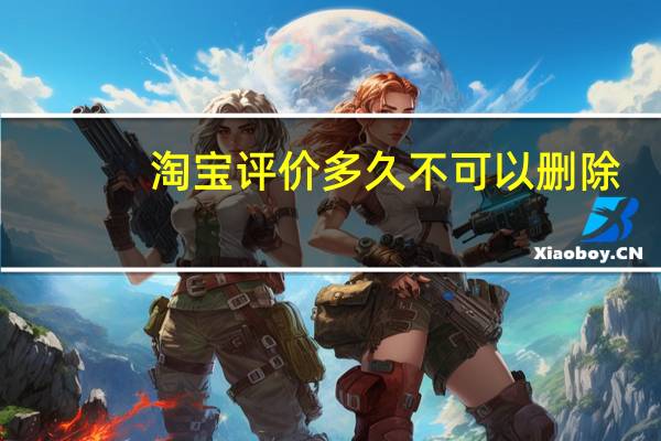 淘宝评价多久不可以删除(淘宝评价过多久会清掉)